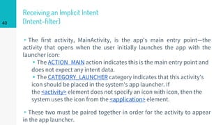 Receiving an Implicit Intent
(Intent-filter)
▹The first activity, MainActivity, is the app's main entry point—the
activity that opens when the user initially launches the app with the
launcher icon:
▸The ACTION_MAIN action indicates this is the main entry point and
does not expect any intent data.
▸The CATEGORY_LAUNCHER category indicates that this activity's
icon should be placed in the system's app launcher. If
the <activity> element does not specify an icon with icon, then the
system uses the icon from the <application> element.
▹These two must be paired together in order for the activity to appear
in the app launcher.
40
 