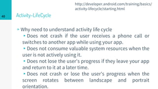 Activity-LifeCycle
▹Why need to understand activity life cycle
▸Does not crash if the user receives a phone call or
switches to another app while using your app.
▸Does not consume valuable system resources when the
user is not actively using it.
▸Does not lose the user's progress if they leave your app
and return to it at a later time.
▸Does not crash or lose the user's progress when the
screen rotates between landscape and portrait
orientation.
48
http://developer.android.com/training/basics/
activity-lifecycle/starting.html
 