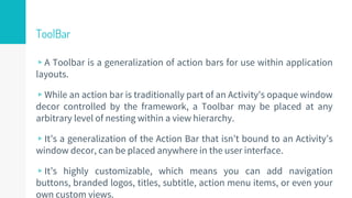 ToolBar
▹A Toolbar is a generalization of action bars for use within application
layouts.
▹While an action bar is traditionally part of an Activity's opaque window
decor controlled by the framework, a Toolbar may be placed at any
arbitrary level of nesting within a view hierarchy.
▹It’s a generalization of the Action Bar that isn’t bound to an Activity’s
window decor, can be placed anywhere in the user interface.
▹It’s highly customizable, which means you can add navigation
buttons, branded logos, titles, subtitle, action menu items, or even your
own custom views.
50
 