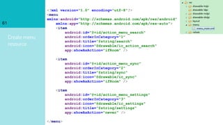 Create menu
resource
61
<?xml version="1.0" encoding="utf-8"?>
<menu
xmlns:android="http://schemas.android.com/apk/res/android"
xmlns:app="http://schemas.android.com/apk/res-auto">
<item
android:id="@+id/action_menu_search"
android:orderInCategory="1"
android:title="@string/search"
android:icon="@drawable/ic_action_search"
app:showAsAction="ifRoom" />
<item
android:id="@+id/action_menu_sync"
android:orderInCategory="2"
android:title="@string/sync"
android:icon="@drawable/ic_sync"
app:showAsAction="ifRoom" />
<item
android:id="@+id/action_menu_settings"
android:orderInCategory="3"
android:icon="@drawable/ic_settings"
android:title="@string/settings"
app:showAsAction="never" />
</menu>
 