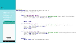 Add menu and
click event in
activity java (
Continue)
63
@Override
public boolean onOptionsItemSelected(MenuItem item) {
//click event for the menu's item
switch (item.getItemId())
{
case R.id.action_menu_search:
Toast.makeText(getApplicationContext(),"Search Clicked",Toast.LENGTH_SHORT).show();
Intent intent = new Intent(this,Search.class);
startActivity(intent);
return true;
case R.id.action_menu_sync:
Toast.makeText(getApplicationContext(),"Sync Clicked",Toast.LENGTH_SHORT).show();
intent = new Intent(this,Sync.class);
startActivity(intent);
return true;
case R.id.action_menu_settings:
Toast.makeText(getApplicationContext(),"Settings Clicked",Toast.LENGTH_SHORT).show();
intent = new Intent(this,settings.class);
startActivity(intent);
return true;
default:
return super.onOptionsItemSelected(item);
}
 