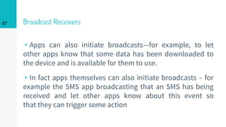 Broadcast Receivers
▹Apps can also initiate broadcasts—for example, to let
other apps know that some data has been downloaded to
the device and is available for them to use.
▹In fact apps themselves can also initiate broadcasts – for
example the SMS app broadcasting that an SMS has being
received and let other apps know about this event so
that they can trigger some action
67
 