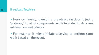 Broadcast Receivers
▹More commonly, though, a broadcast receiver is just a
"gateway" to other components and is intended to do a very
minimal amount of work.
▹For instance, it might initiate a service to perform some
work based on the event.
69
 