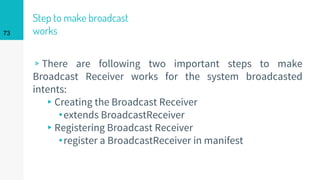Step to make broadcast
works
▹There are following two important steps to make
Broadcast Receiver works for the system broadcasted
intents:
▸Creating the Broadcast Receiver
⬩extends BroadcastReceiver
▸Registering Broadcast Receiver
⬩register a BroadcastReceiver in manifest
73
 
