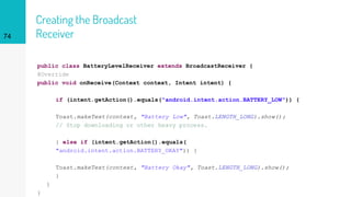 Creating the Broadcast
Receiver
public class BatteryLevelReceiver extends BroadcastReceiver {
@Override
public void onReceive(Context context, Intent intent) {
if (intent.getAction().equals("android.intent.action.BATTERY_LOW")) {
Toast.makeText(context, "Battery Low", Toast.LENGTH_LONG).show();
// Stop downloading or other heavy process.
} else if (intent.getAction().equals(
"android.intent.action.BATTERY_OKAY")) {
Toast.makeText(context, "Battery Okay", Toast.LENGTH_LONG).show();
}
}
}
74
 