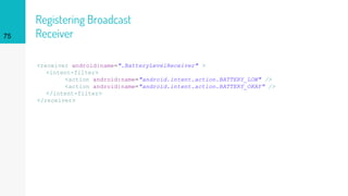 Registering Broadcast
Receiver
<receiver android:name=".BatteryLevelReceiver" >
<intent-filter>
<action android:name="android.intent.action.BATTERY_LOW" />
<action android:name="android.intent.action.BATTERY_OKAY" />
</intent-filter>
</receiver>
75
 
