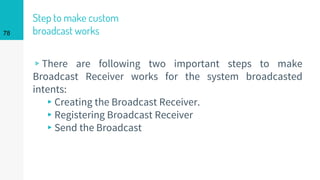 Step to make custom
broadcast works
▹There are following two important steps to make
Broadcast Receiver works for the system broadcasted
intents:
▸Creating the Broadcast Receiver.
▸Registering Broadcast Receiver
▸Send the Broadcast
78
 