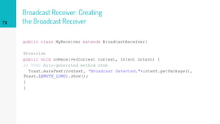 Broadcast Receiver: Creating
the Broadcast Receiver
public class MyReceiver extends BroadcastReceiver{
@Override
public void onReceive(Context context, Intent intent) {
// TODO Auto-generated method stub
Toast.makeText(context, “Broadcast Detected."+intent.getPackage(),
Toast.LENGTH_LONG).show();
}
}
79
 