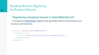 Broadcast Receiver: Registering
the Broadcast Receiver
<receiver android:name="MyReceiver" >
<intent-filter>
<action android:name="com.tk2323.sendBroadCast" />
</intent-filter>
</receiver>
80
▹Registering a broadcast receiver in AndroidManifest.xml
▹Created an IntentFilter object that specifies which event/intent our
receiver will listen to.
 