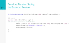 Broadcast Receiver: Seding
the Broadcast Receiver
btnBroadcastMessage.setOnClickListener(new View.OnClickListener() {
@Override
public void onClick(View arg0) {
// TODO Auto-generated method stub
Intent intent = new Intent(MainActivity.this, MessageReceiver.class);
intent.putExtra("message","Wake up.");
sendBroadcast(intent);
}
});
83
 