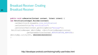 Broadcast Receiver: Creating
Broadcast Receiver
public void onReceive(Context context, Intent intent) {
new NotificationCompat.Builder(context)
.setSmallIcon(R.drawable.icon_notification)
.setContentTitle("My notification")
.setContentText(intent.getStringExtra("message"));
NotificationManager mNotifyMgr =(NotificationManager)context
.getSystemService(Context.NOTIFICATION_SERVICE);
mNotifyMgr.notify(001, mBuilder.build());
}
85
http://developer.android.com/training/notify-user/index.html
 