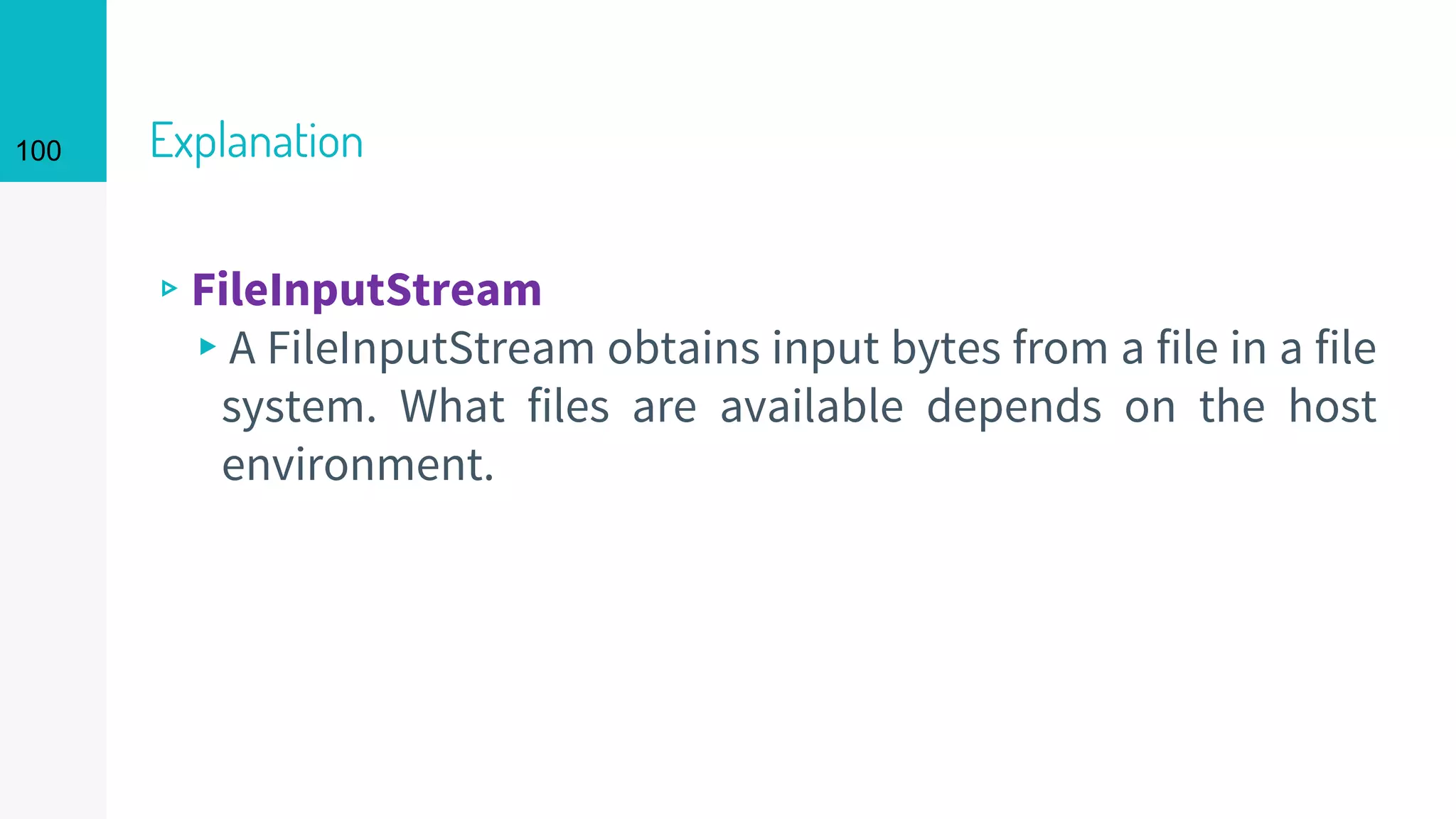 100 Explanation
▹FileInputStream
▸A FileInputStream obtains input bytes from a file in a file
system. What files are available depends on the host
environment.
 