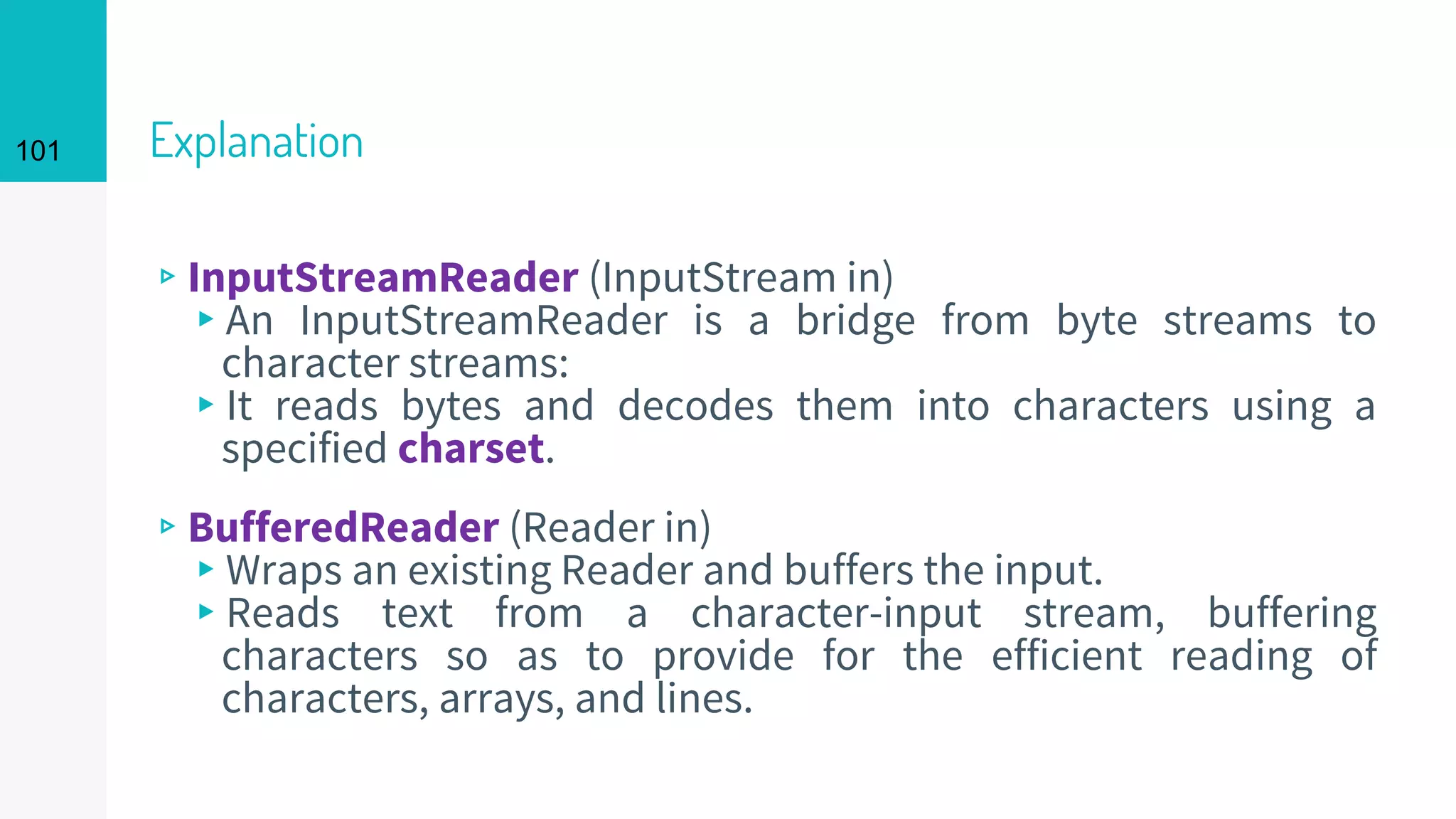 101 Explanation
▹InputStreamReader (InputStream in)
▸An InputStreamReader is a bridge from byte streams to
character streams:
▸It reads bytes and decodes them into characters using a
specified charset.
▹BufferedReader (Reader in)
▸Wraps an existing Reader and buffers the input.
▸Reads text from a character-input stream, buffering
characters so as to provide for the efficient reading of
characters, arrays, and lines.
 