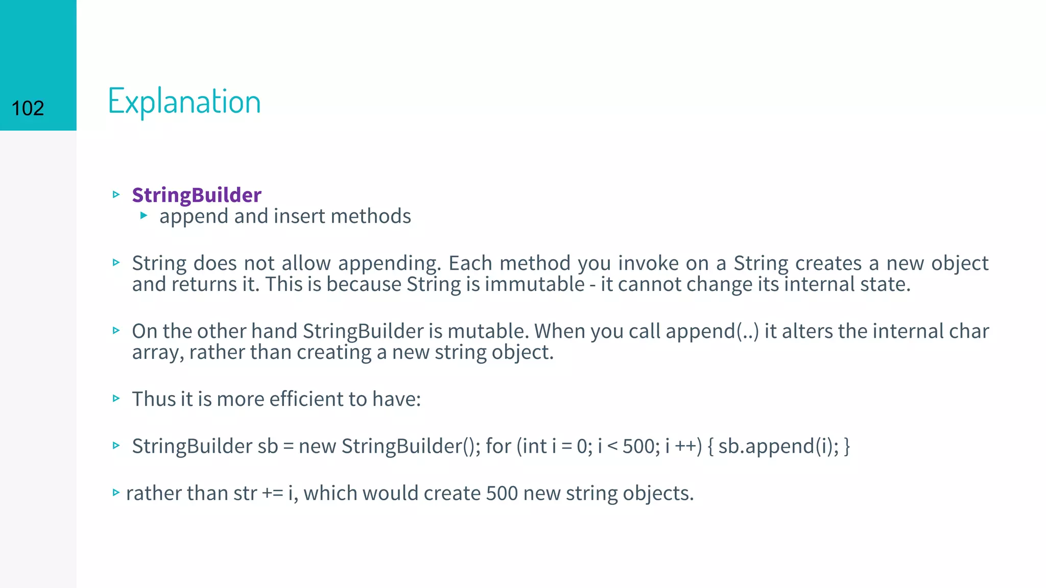 102 Explanation
▹ StringBuilder
▸ append and insert methods
▹ String does not allow appending. Each method you invoke on a String creates a new object
and returns it. This is because String is immutable - it cannot change its internal state.
▹ On the other hand StringBuilder is mutable. When you call append(..) it alters the internal char
array, rather than creating a new string object.
▹ Thus it is more efficient to have:
▹ StringBuilder sb = new StringBuilder(); for (int i = 0; i < 500; i ++) { sb.append(i); }
▹rather than str += i, which would create 500 new string objects.
 