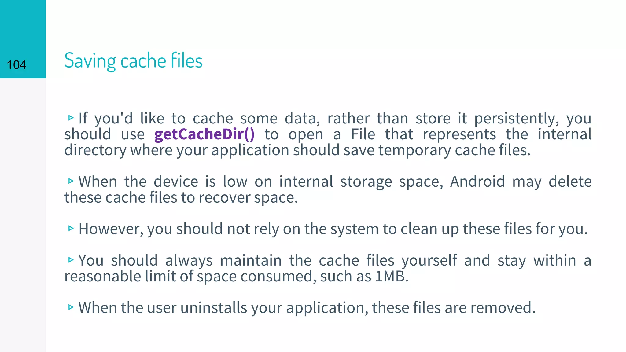 104 Saving cache files
▹If you'd like to cache some data, rather than store it persistently, you
should use getCacheDir() to open a File that represents the internal
directory where your application should save temporary cache files.
▹When the device is low on internal storage space, Android may delete
these cache files to recover space.
▹However, you should not rely on the system to clean up these files for you.
▹You should always maintain the cache files yourself and stay within a
reasonable limit of space consumed, such as 1MB.
▹When the user uninstalls your application, these files are removed.
 