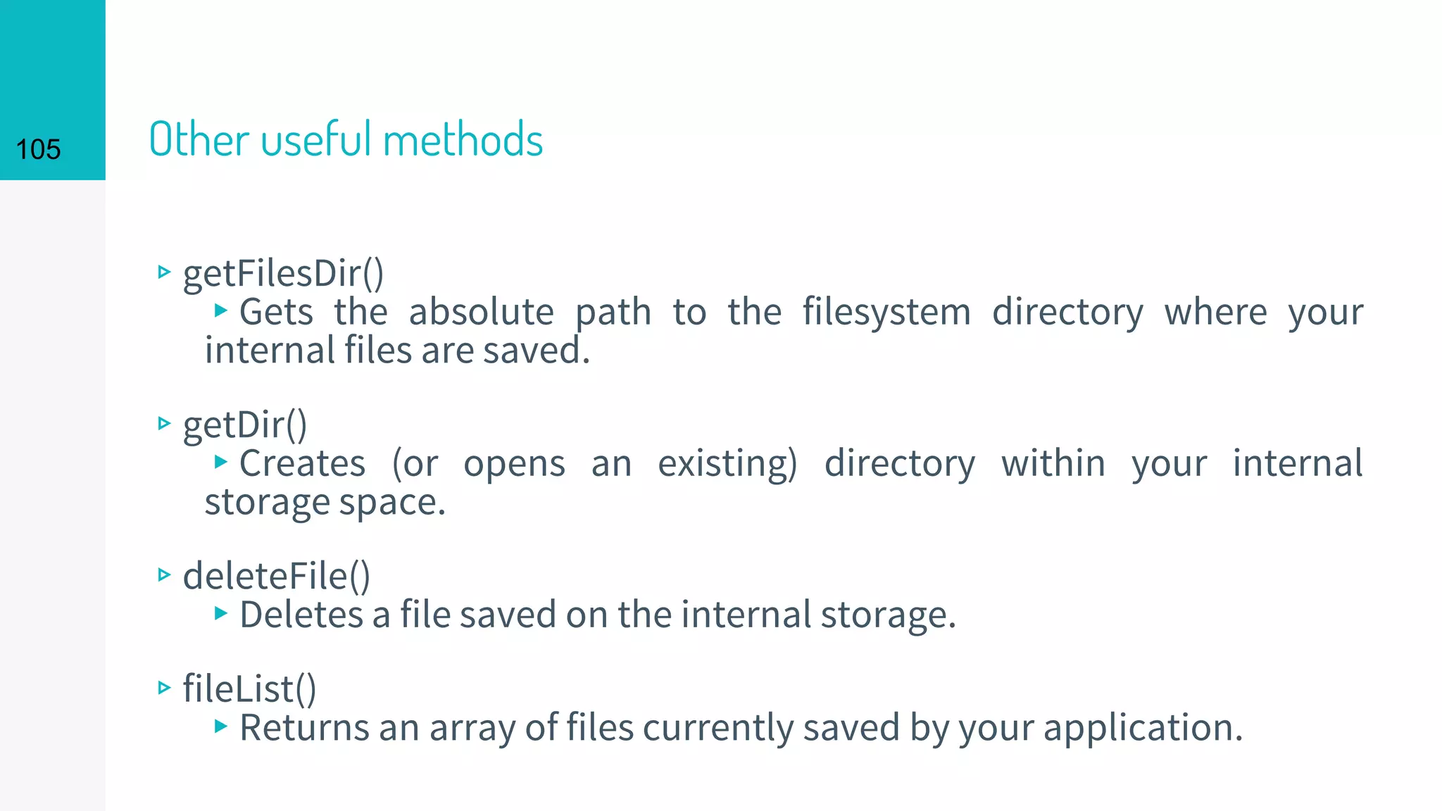 105 Other useful methods
▹getFilesDir()
▸Gets the absolute path to the filesystem directory where your
internal files are saved.
▹getDir()
▸Creates (or opens an existing) directory within your internal
storage space.
▹deleteFile()
▸Deletes a file saved on the internal storage.
▹fileList()
▸Returns an array of files currently saved by your application.
 