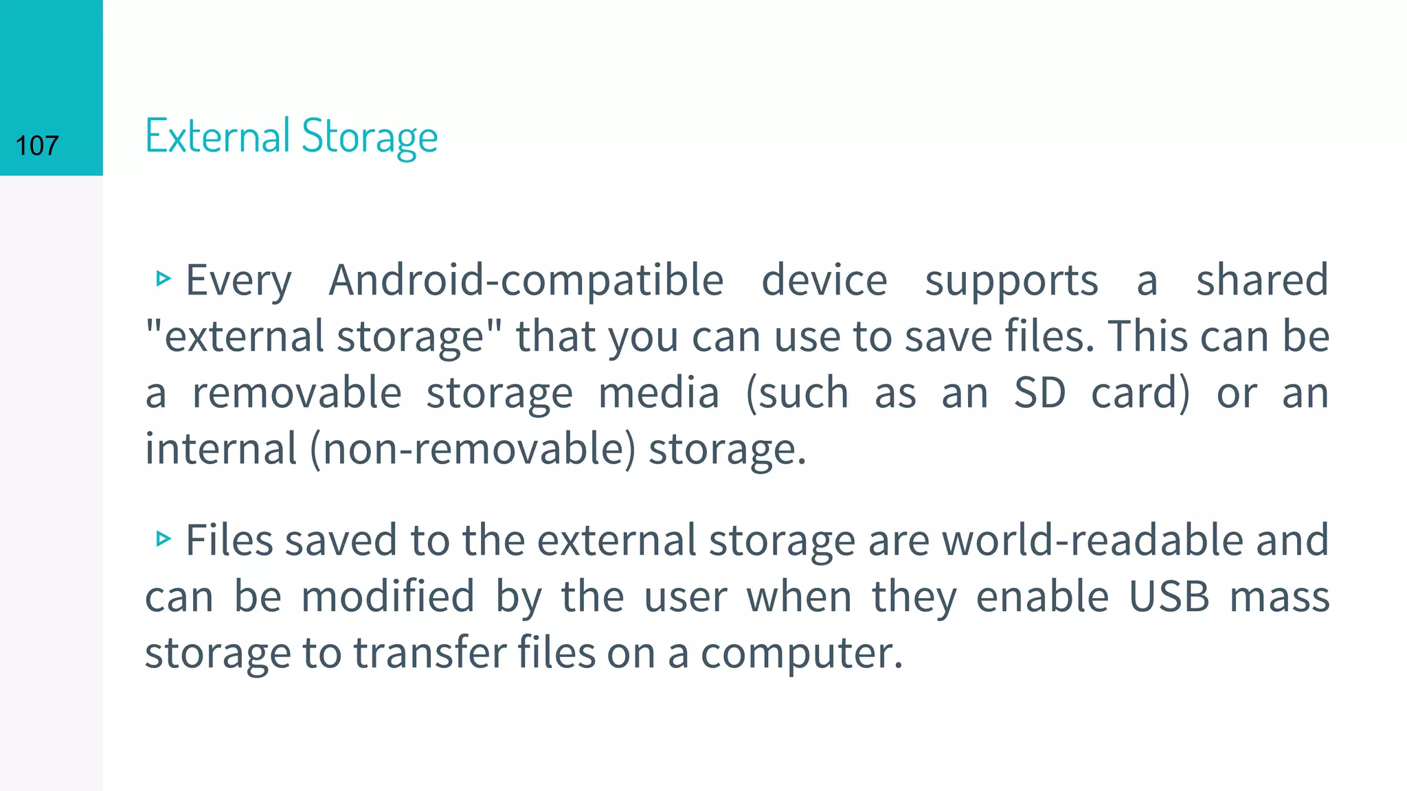107 External Storage
▹Every Android-compatible device supports a shared
"external storage" that you can use to save files. This can be
a removable storage media (such as an SD card) or an
internal (non-removable) storage.
▹Files saved to the external storage are world-readable and
can be modified by the user when they enable USB mass
storage to transfer files on a computer.
 