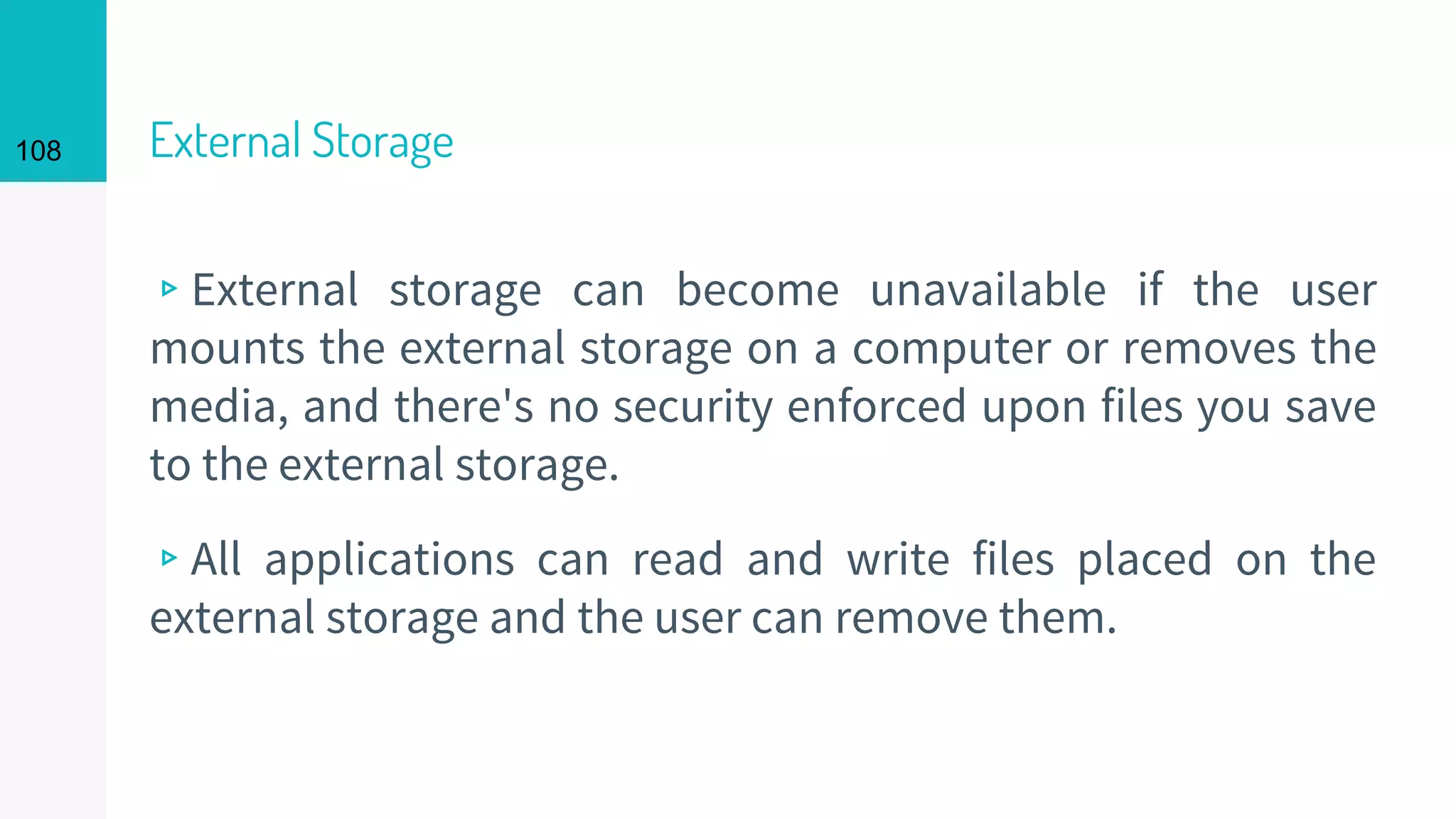 108 External Storage
▹External storage can become unavailable if the user
mounts the external storage on a computer or removes the
media, and there's no security enforced upon files you save
to the external storage.
▹All applications can read and write files placed on the
external storage and the user can remove them.
 