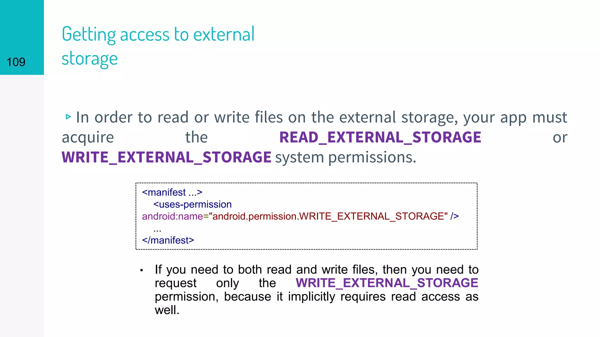 109
Getting access to external
storage
▹In order to read or write files on the external storage, your app must
acquire the READ_EXTERNAL_STORAGE or
WRITE_EXTERNAL_STORAGE system permissions.
<manifest ...>
<uses-permission
android:name="android.permission.WRITE_EXTERNAL_STORAGE" />
...
</manifest>
• If you need to both read and write files, then you need to
request only the WRITE_EXTERNAL_STORAGE
permission, because it implicitly requires read access as
well.
 