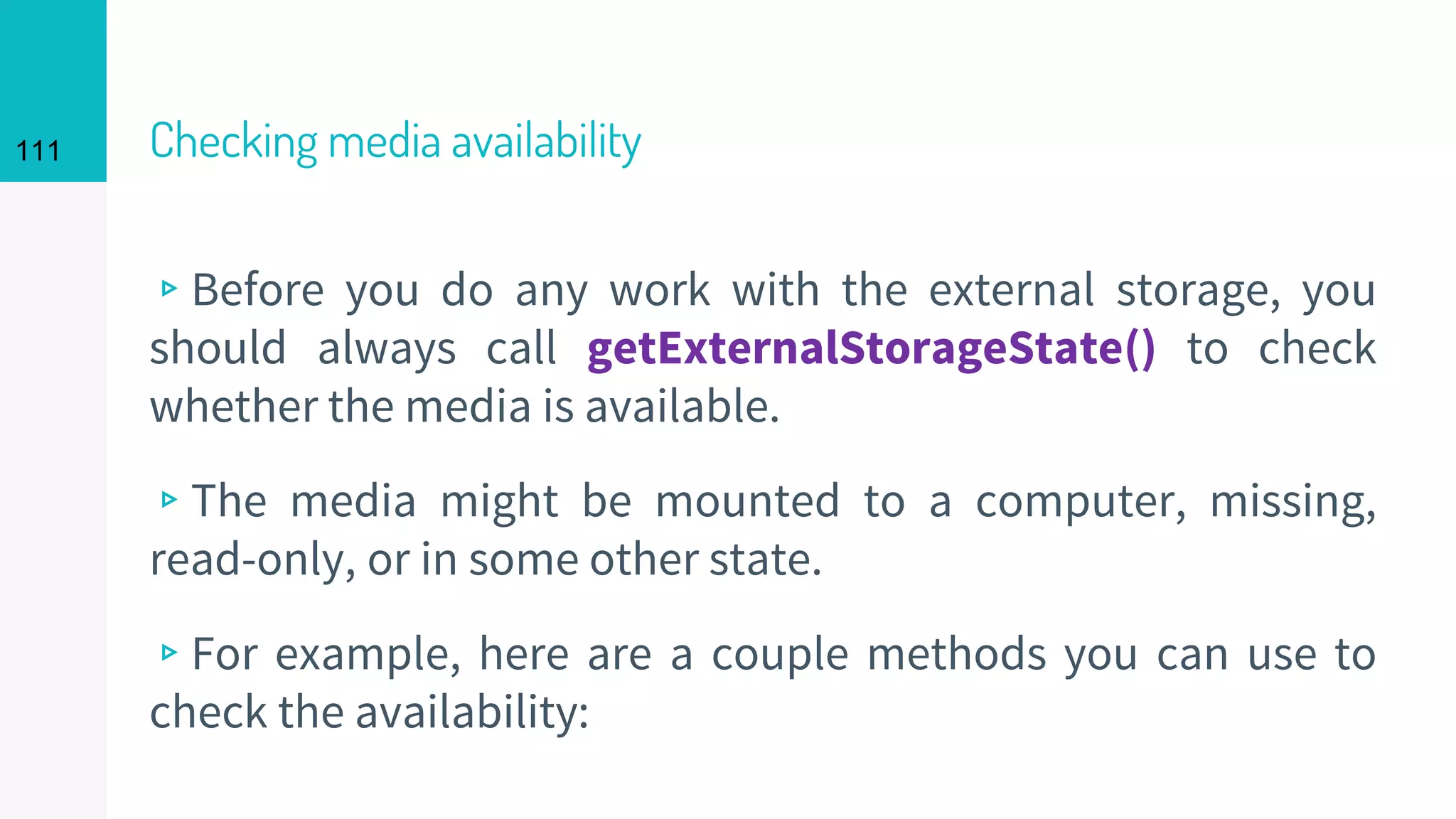 111 Checking media availability
▹Before you do any work with the external storage, you
should always call getExternalStorageState() to check
whether the media is available.
▹The media might be mounted to a computer, missing,
read-only, or in some other state.
▹For example, here are a couple methods you can use to
check the availability:
 