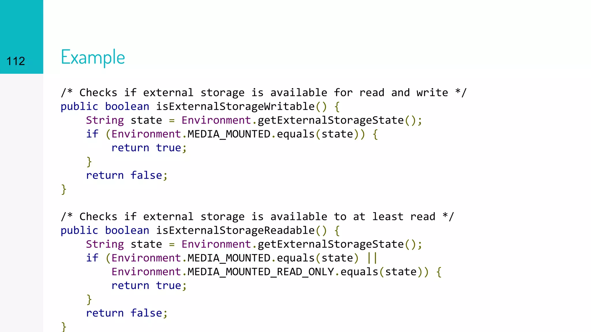 112 Example
/* Checks if external storage is available for read and write */
public boolean isExternalStorageWritable() {
String state = Environment.getExternalStorageState();
if (Environment.MEDIA_MOUNTED.equals(state)) {
return true;
}
return false;
}
/* Checks if external storage is available to at least read */
public boolean isExternalStorageReadable() {
String state = Environment.getExternalStorageState();
if (Environment.MEDIA_MOUNTED.equals(state) ||
Environment.MEDIA_MOUNTED_READ_ONLY.equals(state)) {
return true;
}
return false;
}
 