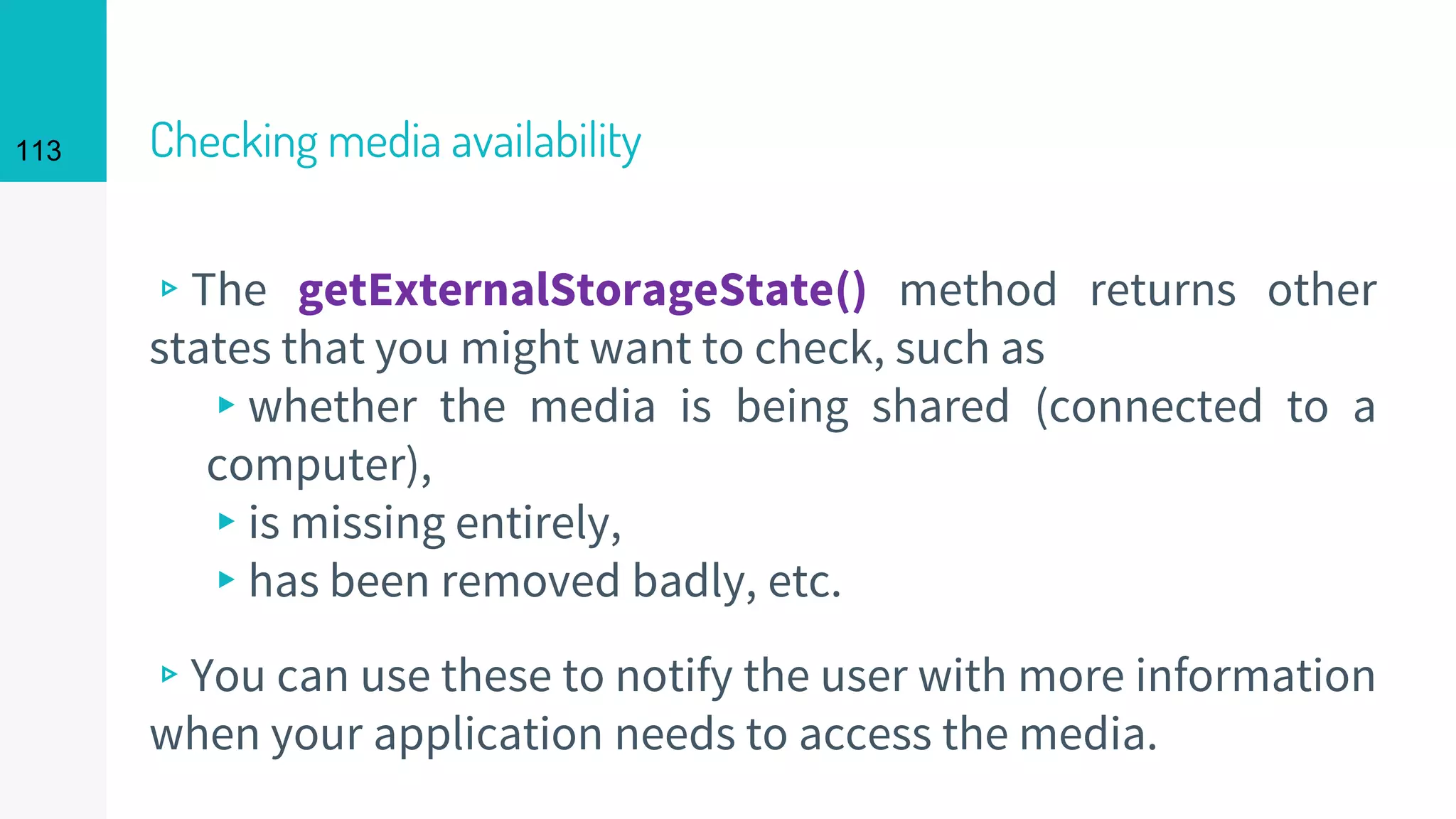 113 Checking media availability
▹The getExternalStorageState() method returns other
states that you might want to check, such as
▸whether the media is being shared (connected to a
computer),
▸is missing entirely,
▸has been removed badly, etc.
▹You can use these to notify the user with more information
when your application needs to access the media.
 