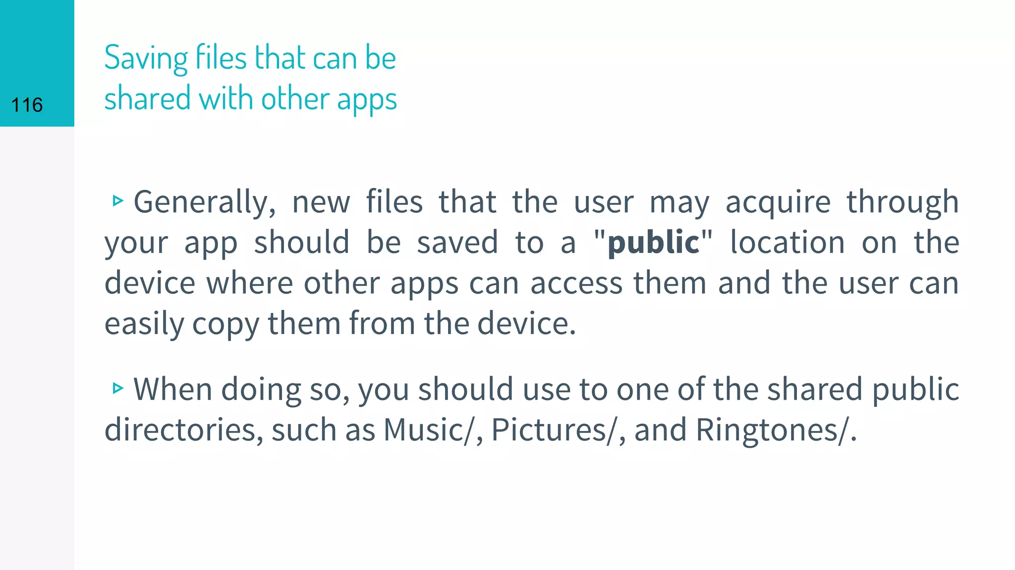 116
Saving files that can be
shared with other apps
▹Generally, new files that the user may acquire through
your app should be saved to a "public" location on the
device where other apps can access them and the user can
easily copy them from the device.
▹When doing so, you should use to one of the shared public
directories, such as Music/, Pictures/, and Ringtones/.
 