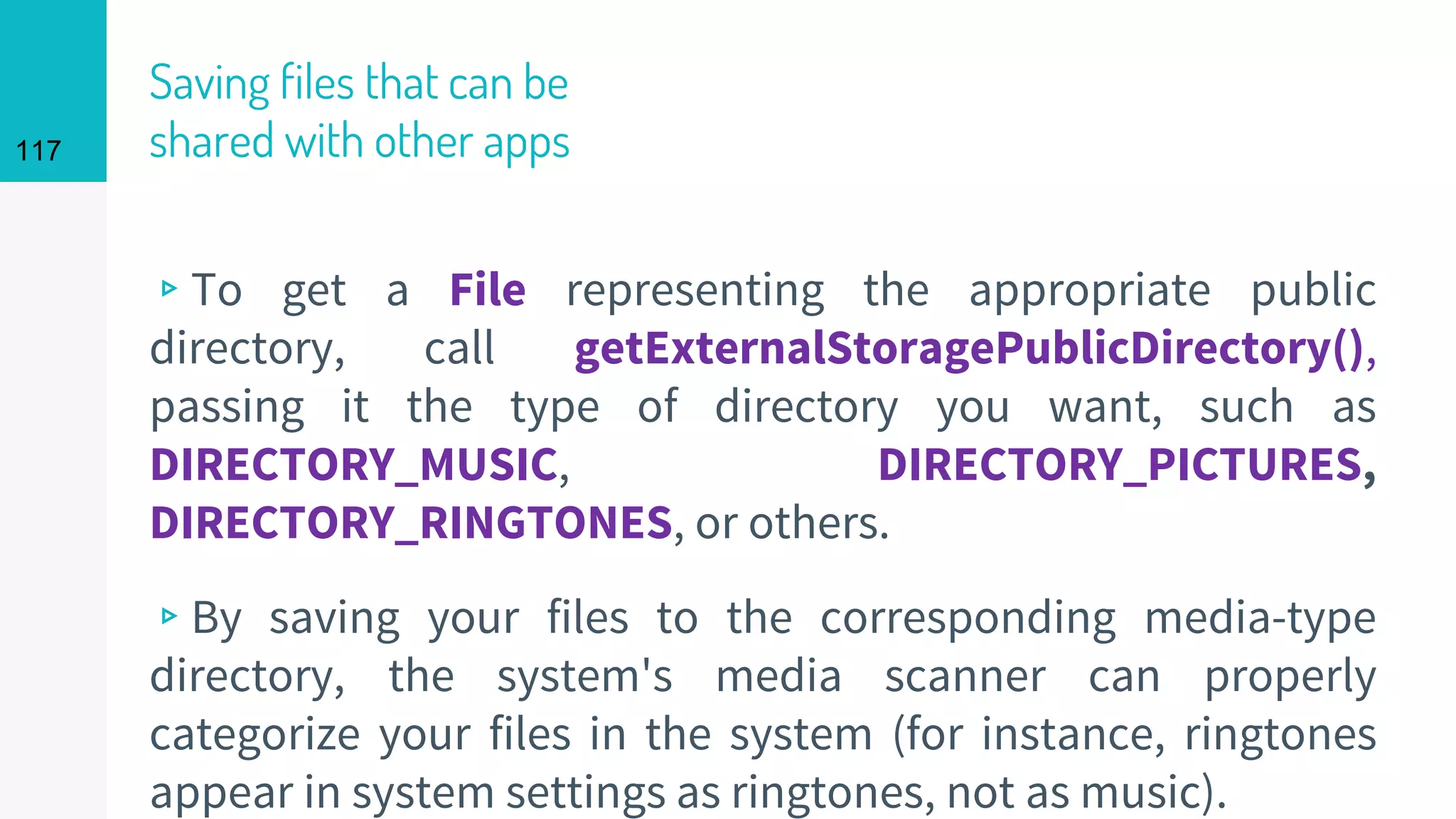 117
Saving files that can be
shared with other apps
▹To get a File representing the appropriate public
directory, call getExternalStoragePublicDirectory(),
passing it the type of directory you want, such as
DIRECTORY_MUSIC, DIRECTORY_PICTURES,
DIRECTORY_RINGTONES, or others.
▹By saving your files to the corresponding media-type
directory, the system's media scanner can properly
categorize your files in the system (for instance, ringtones
appear in system settings as ringtones, not as music).
 