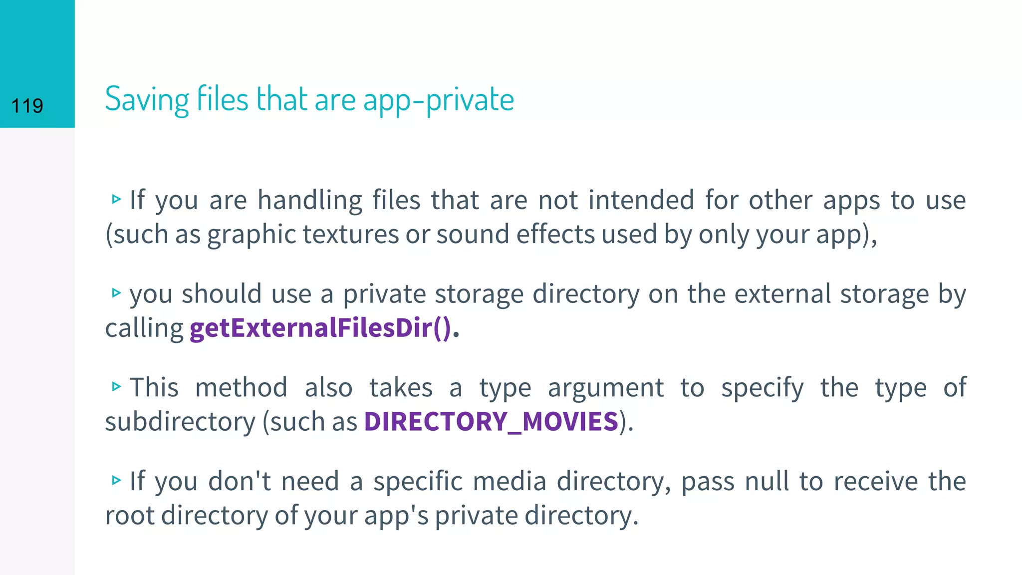 119 Saving files that are app-private
▹If you are handling files that are not intended for other apps to use
(such as graphic textures or sound effects used by only your app),
▹you should use a private storage directory on the external storage by
calling getExternalFilesDir().
▹This method also takes a type argument to specify the type of
subdirectory (such as DIRECTORY_MOVIES).
▹If you don't need a specific media directory, pass null to receive the
root directory of your app's private directory.
 