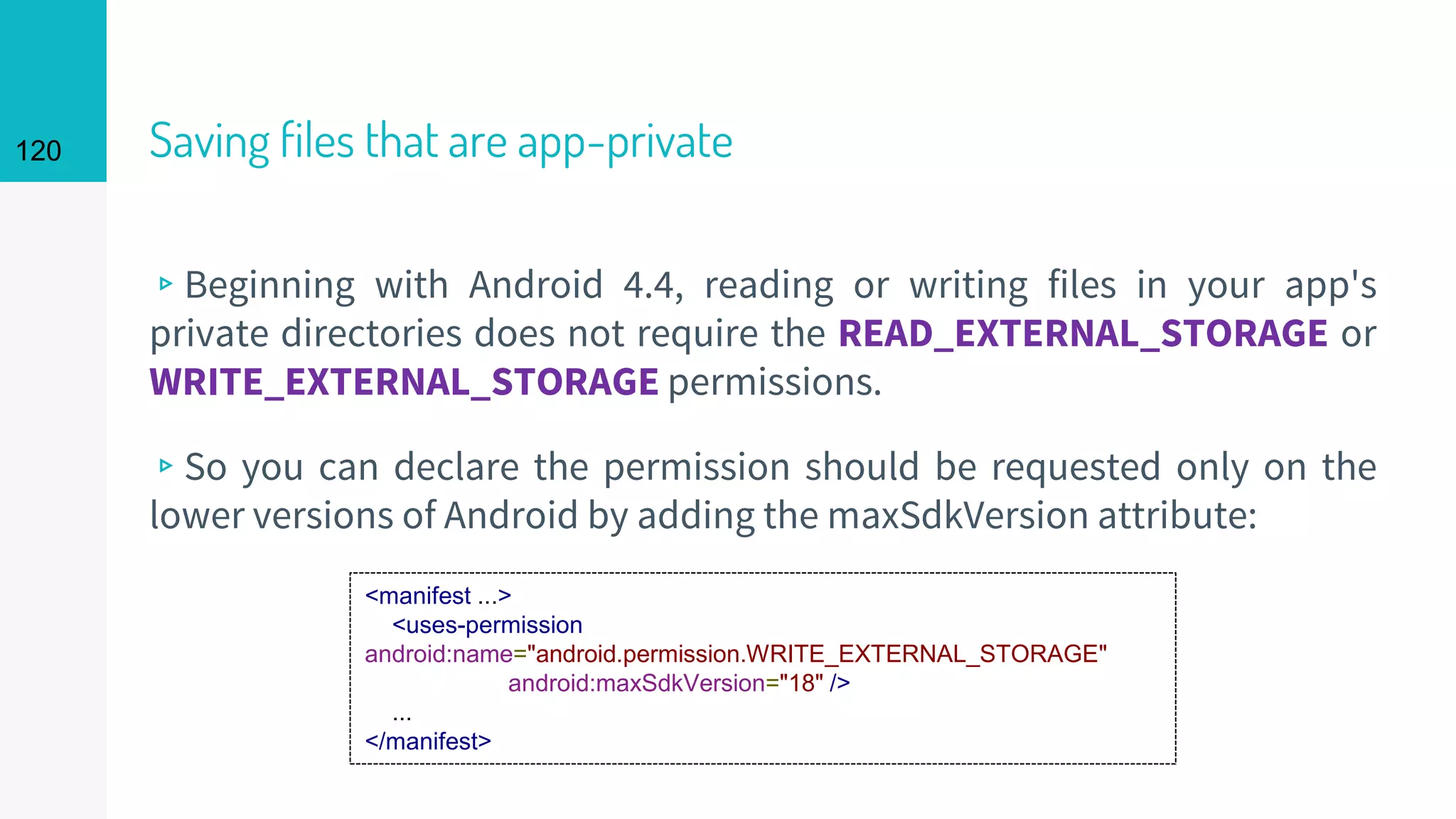 120 Saving files that are app-private
▹Beginning with Android 4.4, reading or writing files in your app's
private directories does not require the READ_EXTERNAL_STORAGE or
WRITE_EXTERNAL_STORAGE permissions.
▹So you can declare the permission should be requested only on the
lower versions of Android by adding the maxSdkVersion attribute:
<manifest ...>
<uses-permission
android:name="android.permission.WRITE_EXTERNAL_STORAGE"
android:maxSdkVersion="18" />
...
</manifest>
 
