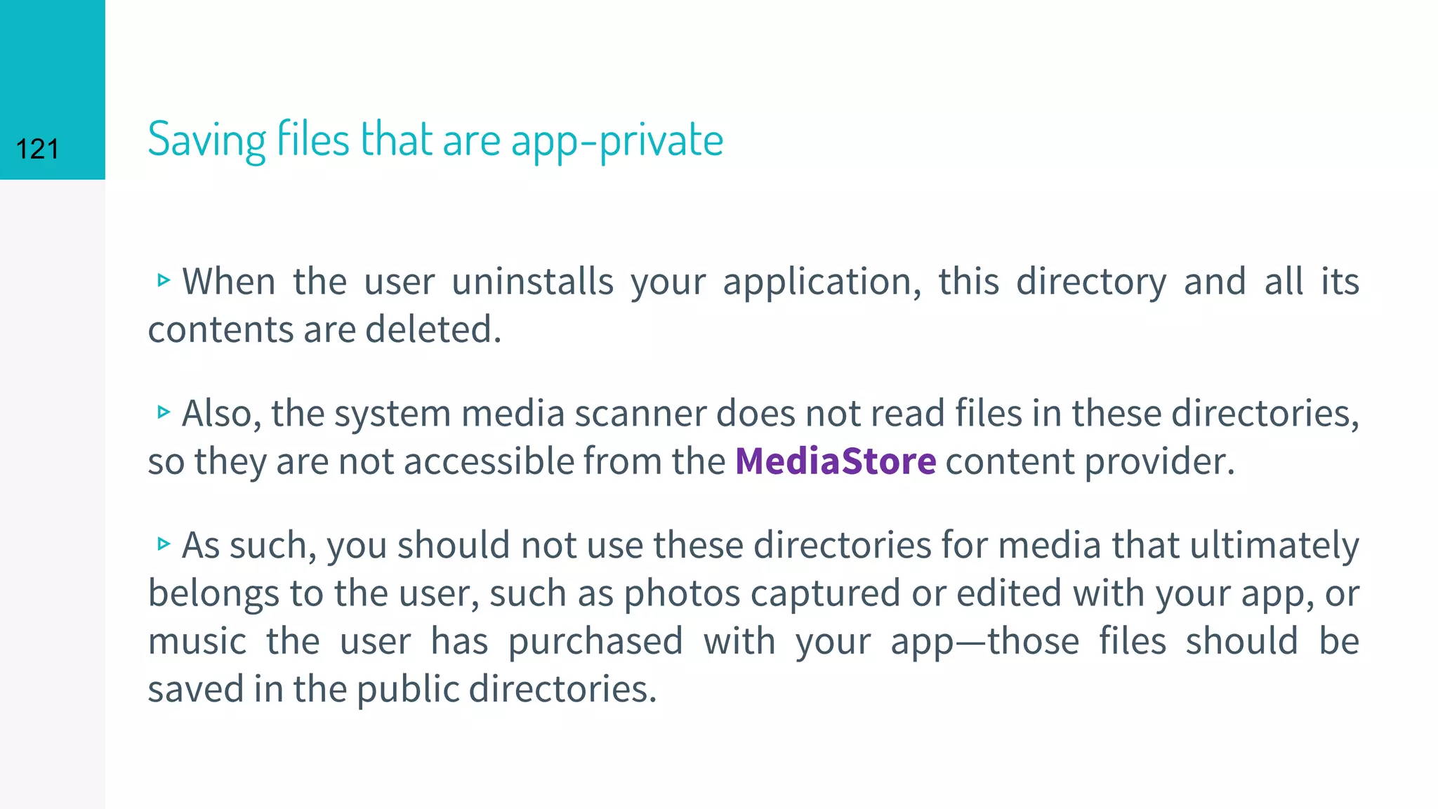 121 Saving files that are app-private
▹When the user uninstalls your application, this directory and all its
contents are deleted.
▹Also, the system media scanner does not read files in these directories,
so they are not accessible from the MediaStore content provider.
▹As such, you should not use these directories for media that ultimately
belongs to the user, such as photos captured or edited with your app, or
music the user has purchased with your app—those files should be
saved in the public directories.
 