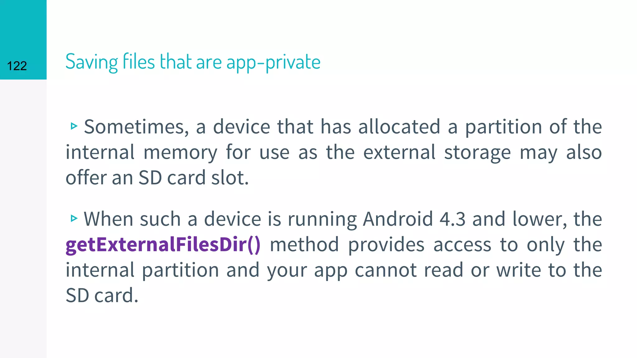 122 Saving files that are app-private
▹Sometimes, a device that has allocated a partition of the
internal memory for use as the external storage may also
offer an SD card slot.
▹When such a device is running Android 4.3 and lower, the
getExternalFilesDir() method provides access to only the
internal partition and your app cannot read or write to the
SD card.
 