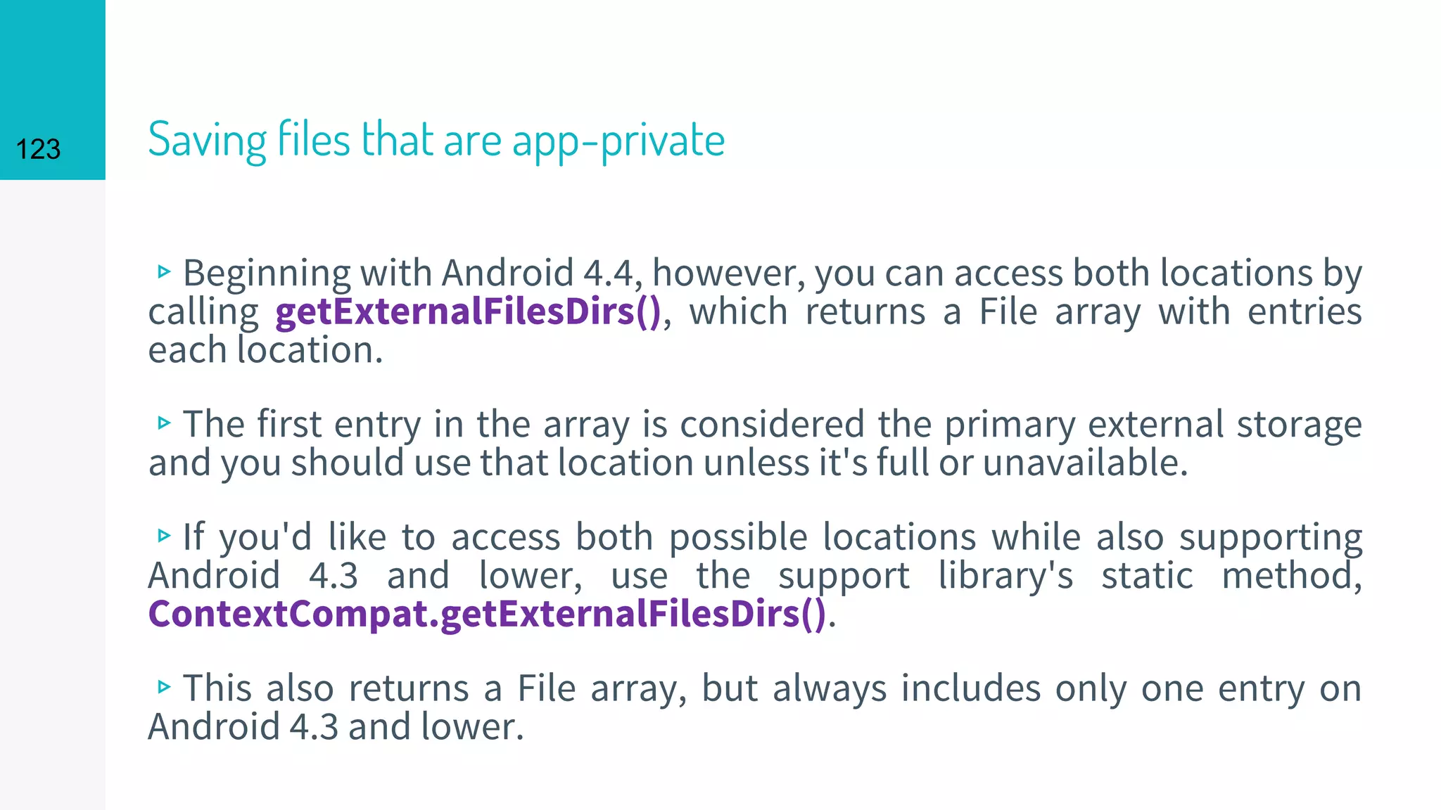 123 Saving files that are app-private
▹Beginning with Android 4.4, however, you can access both locations by
calling getExternalFilesDirs(), which returns a File array with entries
each location.
▹The first entry in the array is considered the primary external storage
and you should use that location unless it's full or unavailable.
▹If you'd like to access both possible locations while also supporting
Android 4.3 and lower, use the support library's static method,
ContextCompat.getExternalFilesDirs().
▹This also returns a File array, but always includes only one entry on
Android 4.3 and lower.
 