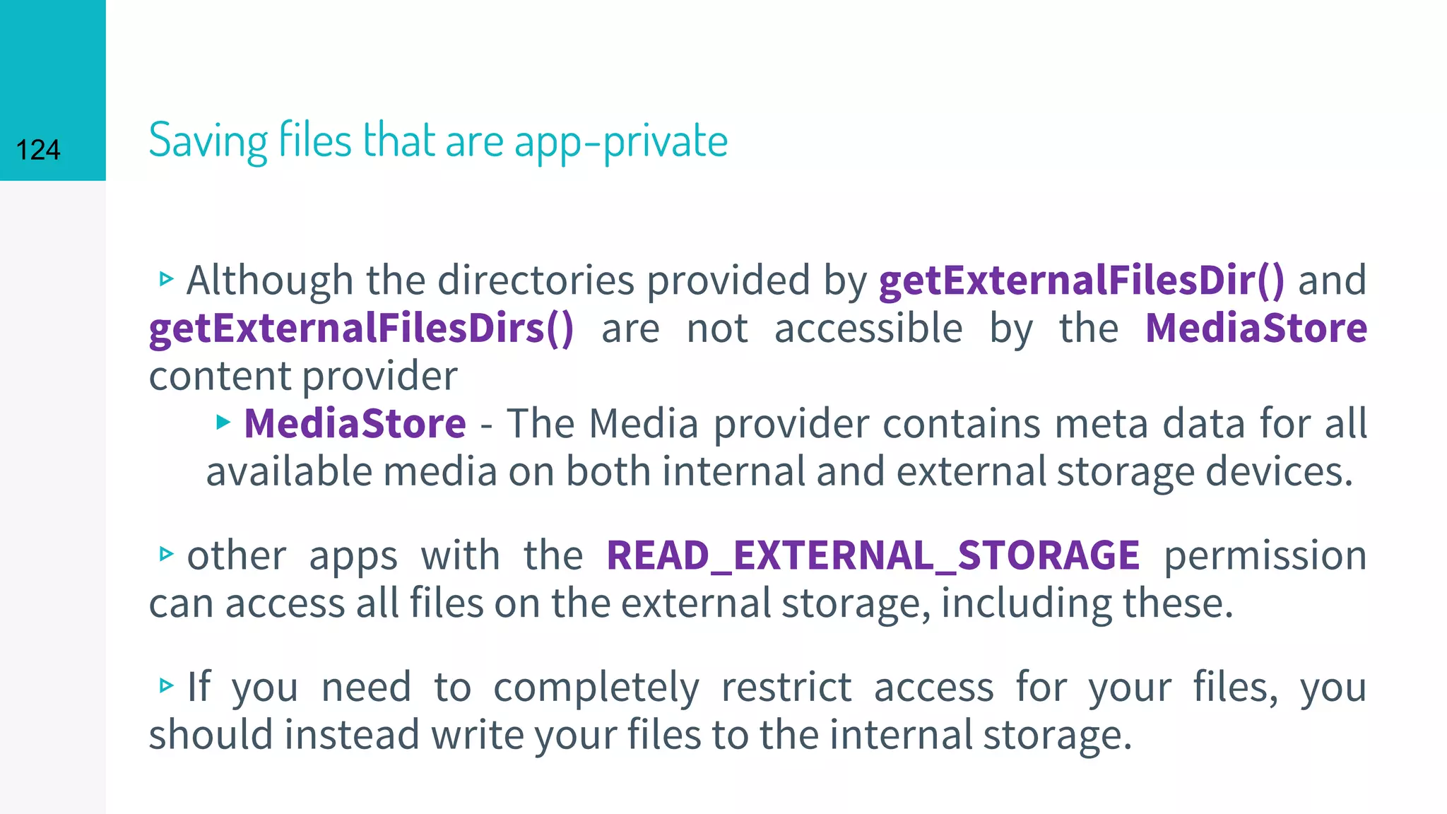 124 Saving files that are app-private
▹Although the directories provided by getExternalFilesDir() and
getExternalFilesDirs() are not accessible by the MediaStore
content provider
▸MediaStore - The Media provider contains meta data for all
available media on both internal and external storage devices.
▹other apps with the READ_EXTERNAL_STORAGE permission
can access all files on the external storage, including these.
▹If you need to completely restrict access for your files, you
should instead write your files to the internal storage.
 