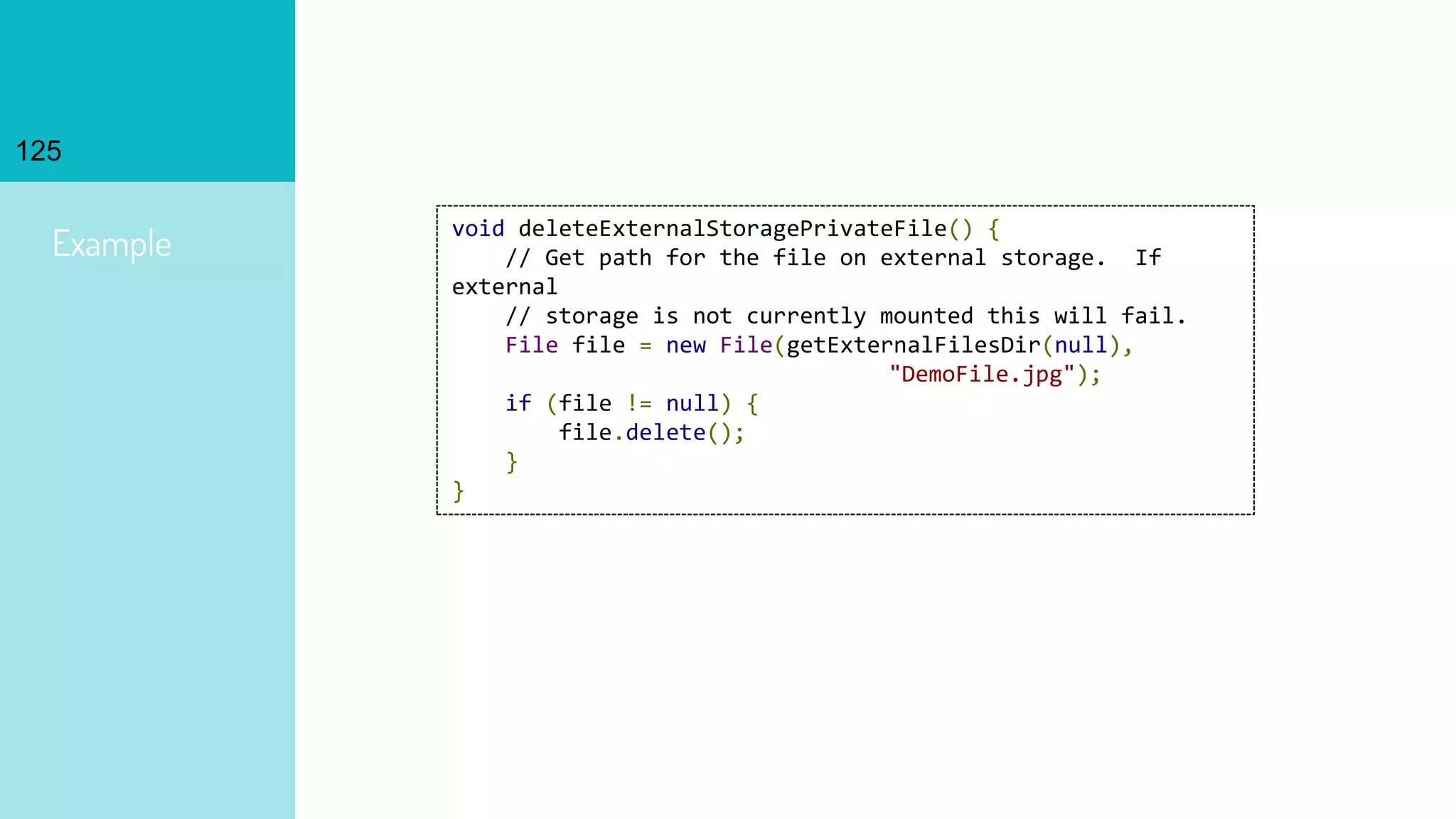 125
Example
void deleteExternalStoragePrivateFile() {
// Get path for the file on external storage. If
external
// storage is not currently mounted this will fail.
File file = new File(getExternalFilesDir(null),
"DemoFile.jpg");
if (file != null) {
file.delete();
}
}
 