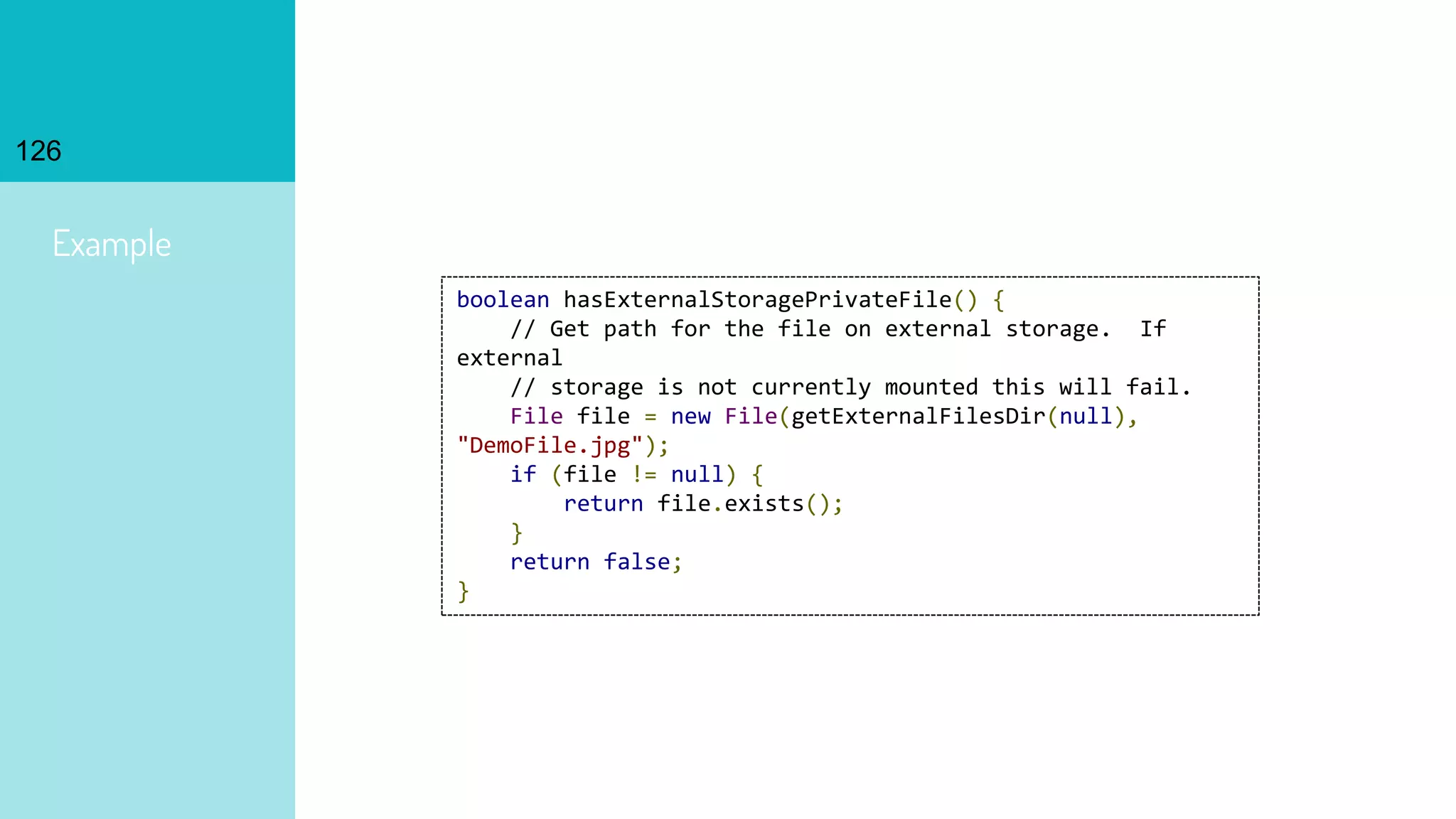 126
Example
boolean hasExternalStoragePrivateFile() {
// Get path for the file on external storage. If
external
// storage is not currently mounted this will fail.
File file = new File(getExternalFilesDir(null),
"DemoFile.jpg");
if (file != null) {
return file.exists();
}
return false;
}
 