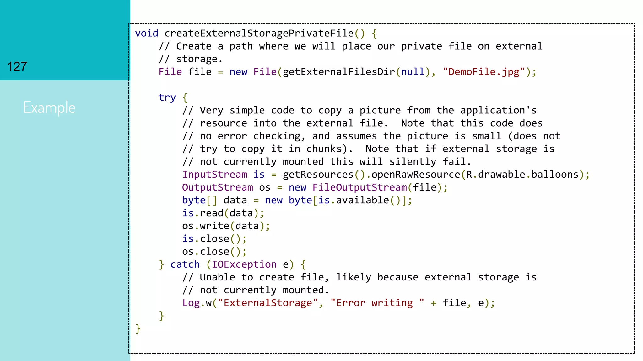 127
Example
void createExternalStoragePrivateFile() {
// Create a path where we will place our private file on external
// storage.
File file = new File(getExternalFilesDir(null), "DemoFile.jpg");
try {
// Very simple code to copy a picture from the application's
// resource into the external file. Note that this code does
// no error checking, and assumes the picture is small (does not
// try to copy it in chunks). Note that if external storage is
// not currently mounted this will silently fail.
InputStream is = getResources().openRawResource(R.drawable.balloons);
OutputStream os = new FileOutputStream(file);
byte[] data = new byte[is.available()];
is.read(data);
os.write(data);
is.close();
os.close();
} catch (IOException e) {
// Unable to create file, likely because external storage is
// not currently mounted.
Log.w("ExternalStorage", "Error writing " + file, e);
}
}
 