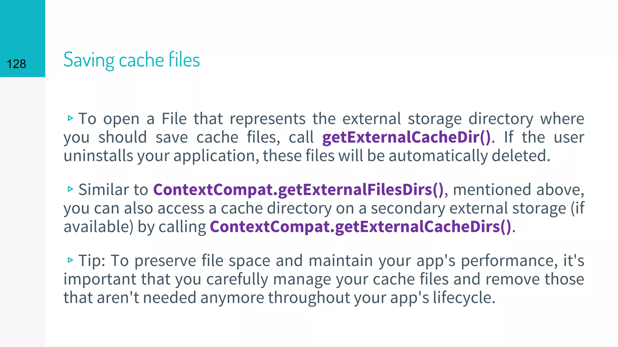 128 Saving cache files
▹To open a File that represents the external storage directory where
you should save cache files, call getExternalCacheDir(). If the user
uninstalls your application, these files will be automatically deleted.
▹Similar to ContextCompat.getExternalFilesDirs(), mentioned above,
you can also access a cache directory on a secondary external storage (if
available) by calling ContextCompat.getExternalCacheDirs().
▹Tip: To preserve file space and maintain your app's performance, it's
important that you carefully manage your cache files and remove those
that aren't needed anymore throughout your app's lifecycle.
 