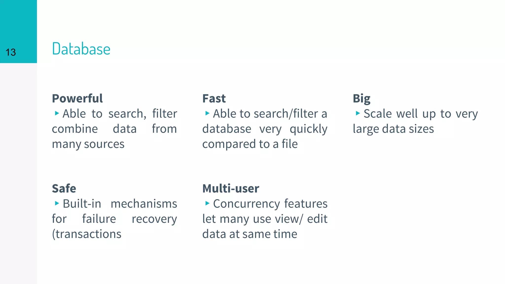 13 Database
Powerful
▸Able to search, filter
combine data from
many sources
Fast
▸Able to search/filter a
database very quickly
compared to a file
Big
▸Scale well up to very
large data sizes
Safe
▸Built-in mechanisms
for failure recovery
(transactions
Multi-user
▸Concurrency features
let many use view/ edit
data at same time
 