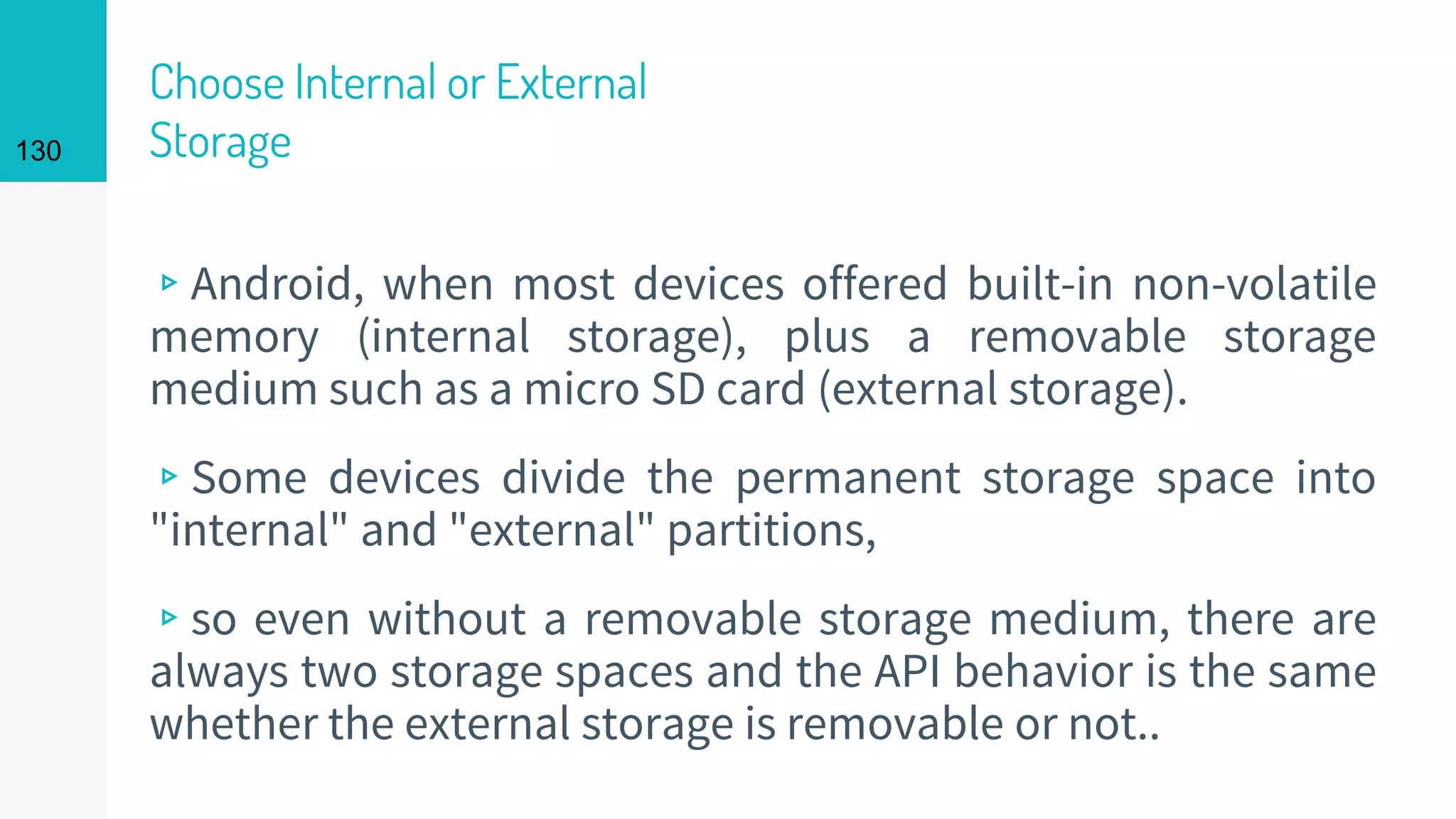 130
Choose Internal or External
Storage
▹Android, when most devices offered built-in non-volatile
memory (internal storage), plus a removable storage
medium such as a micro SD card (external storage).
▹Some devices divide the permanent storage space into
"internal" and "external" partitions,
▹so even without a removable storage medium, there are
always two storage spaces and the API behavior is the same
whether the external storage is removable or not..
 