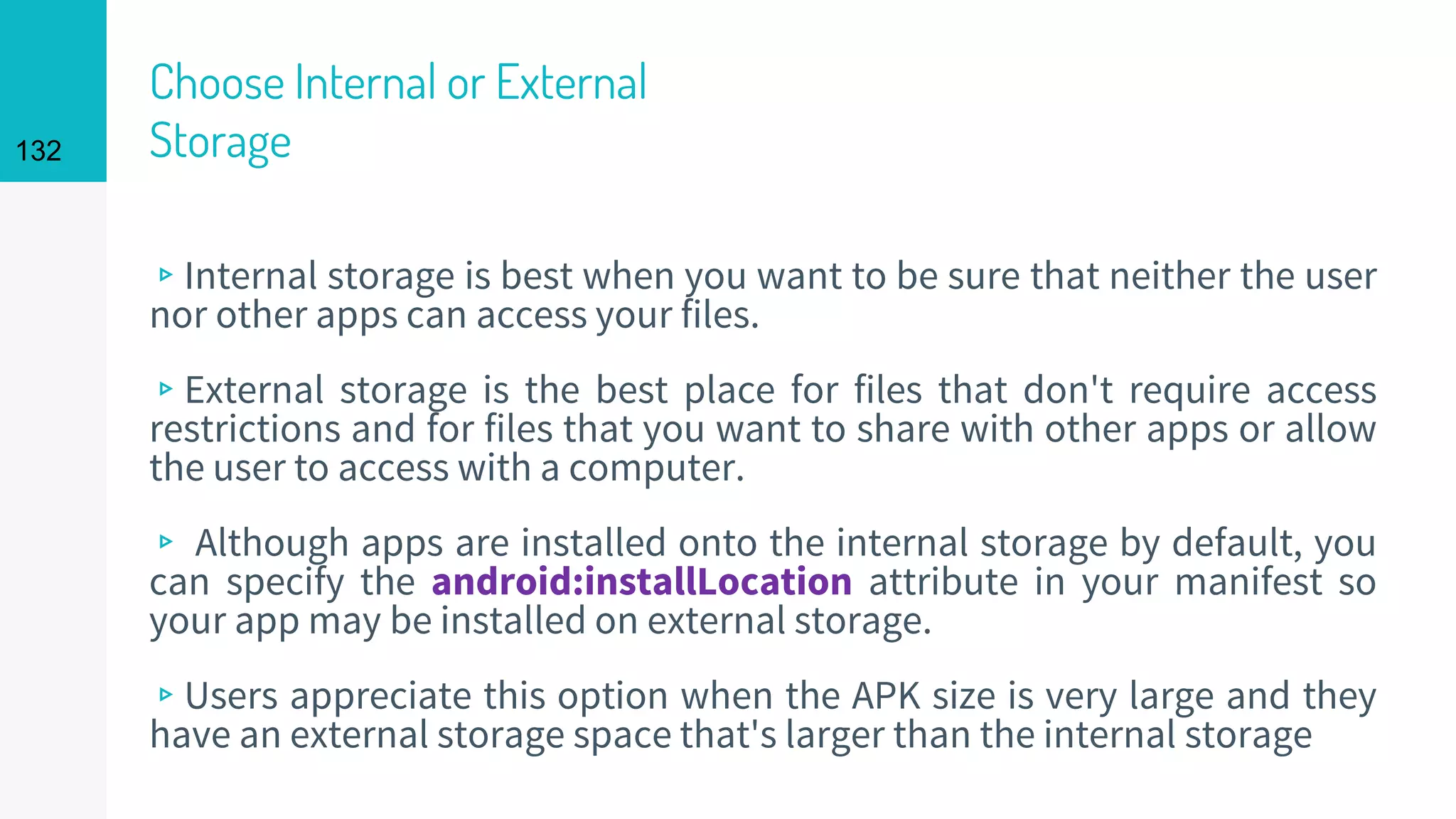 132
Choose Internal or External
Storage
▹Internal storage is best when you want to be sure that neither the user
nor other apps can access your files.
▹External storage is the best place for files that don't require access
restrictions and for files that you want to share with other apps or allow
the user to access with a computer.
▹ Although apps are installed onto the internal storage by default, you
can specify the android:installLocation attribute in your manifest so
your app may be installed on external storage.
▹Users appreciate this option when the APK size is very large and they
have an external storage space that's larger than the internal storage
 