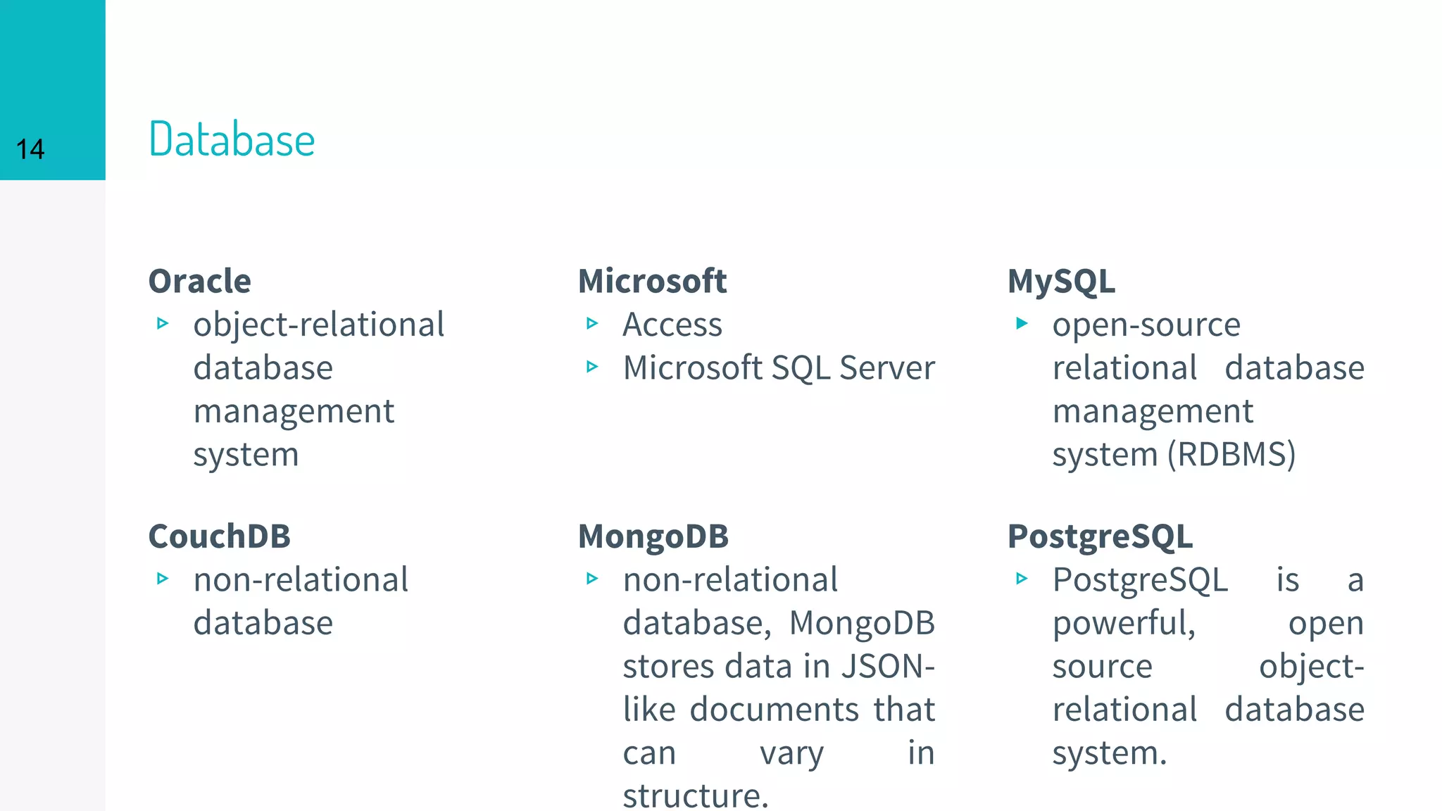 14 Database
Oracle
▹ object-relational
database
management
system
Microsoft
▹ Access
▹ Microsoft SQL Server
MySQL
▸ open-source
relational database
management
system (RDBMS)
CouchDB
▹ non-relational
database
MongoDB
▹ non-relational
database, MongoDB
stores data in JSON-
like documents that
can vary in
structure.
PostgreSQL
▹ PostgreSQL is a
powerful, open
source object-
relational database
system.
 