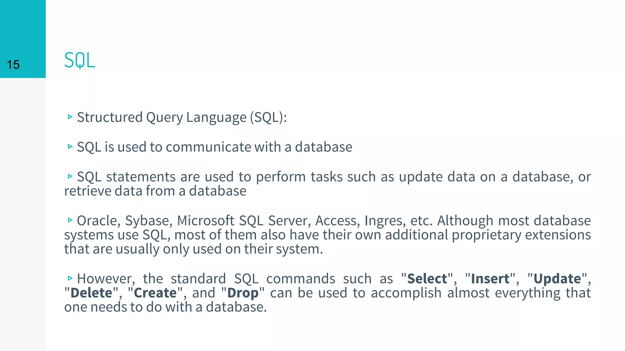 15 SQL
▹Structured Query Language (SQL):
▹SQL is used to communicate with a database
▹SQL statements are used to perform tasks such as update data on a database, or
retrieve data from a database
▹Oracle, Sybase, Microsoft SQL Server, Access, Ingres, etc. Although most database
systems use SQL, most of them also have their own additional proprietary extensions
that are usually only used on their system.
▹However, the standard SQL commands such as "Select", "Insert", "Update",
"Delete", "Create", and "Drop" can be used to accomplish almost everything that
one needs to do with a database.
 
