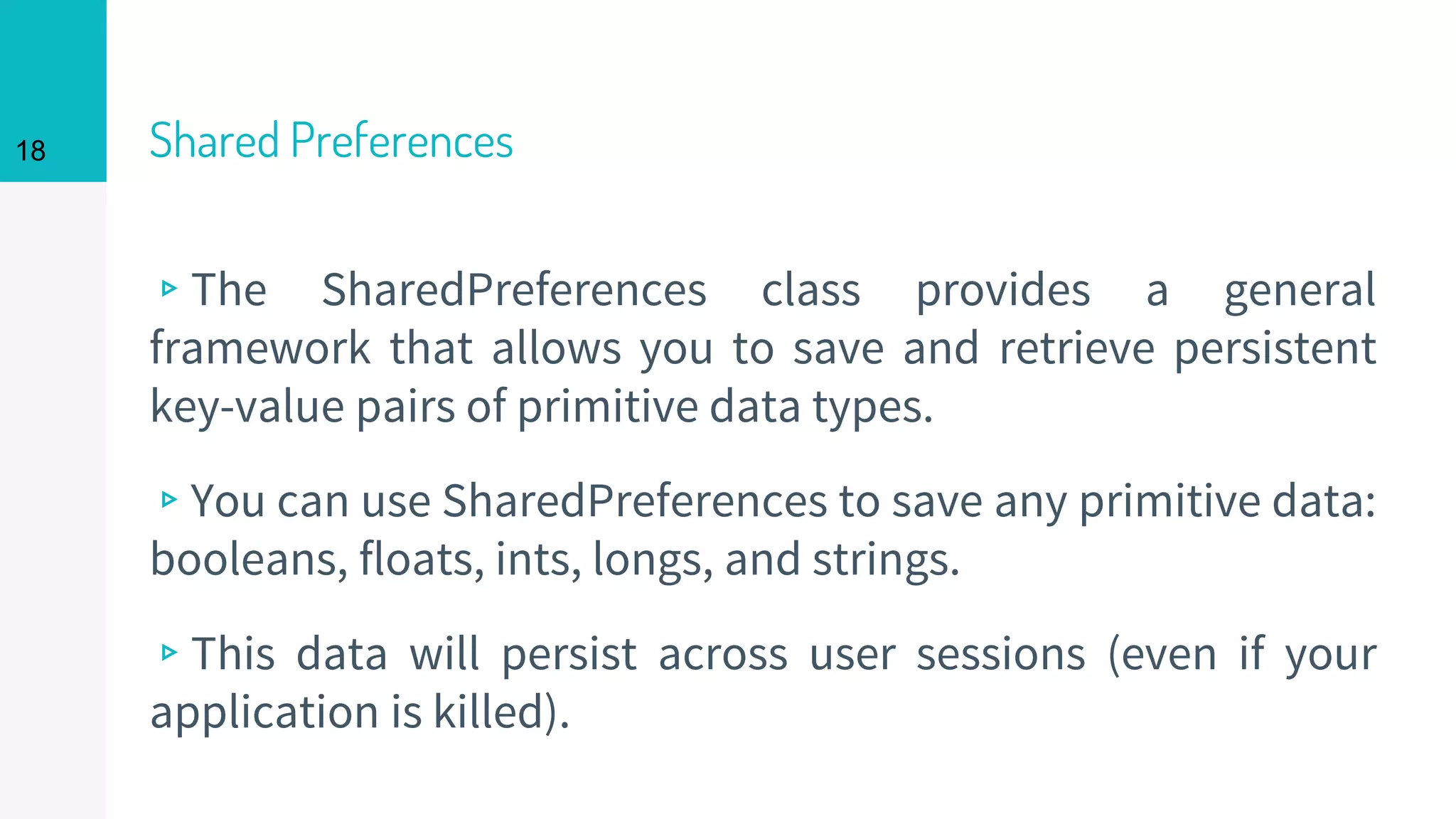 18 Shared Preferences
▹The SharedPreferences class provides a general
framework that allows you to save and retrieve persistent
key-value pairs of primitive data types.
▹You can use SharedPreferences to save any primitive data:
booleans, floats, ints, longs, and strings.
▹This data will persist across user sessions (even if your
application is killed).
 