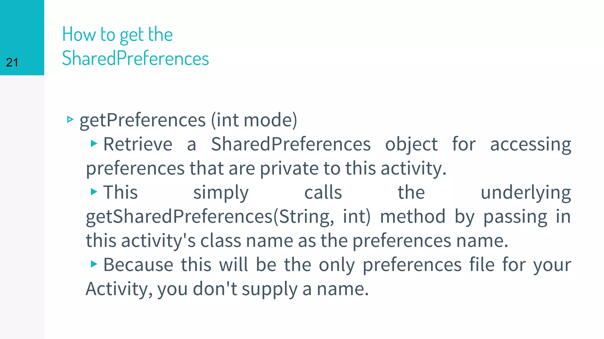 21
How to get the
SharedPreferences
▹getPreferences (int mode)
▸Retrieve a SharedPreferences object for accessing
preferences that are private to this activity.
▸This simply calls the underlying
getSharedPreferences(String, int) method by passing in
this activity's class name as the preferences name.
▸Because this will be the only preferences file for your
Activity, you don't supply a name.
 