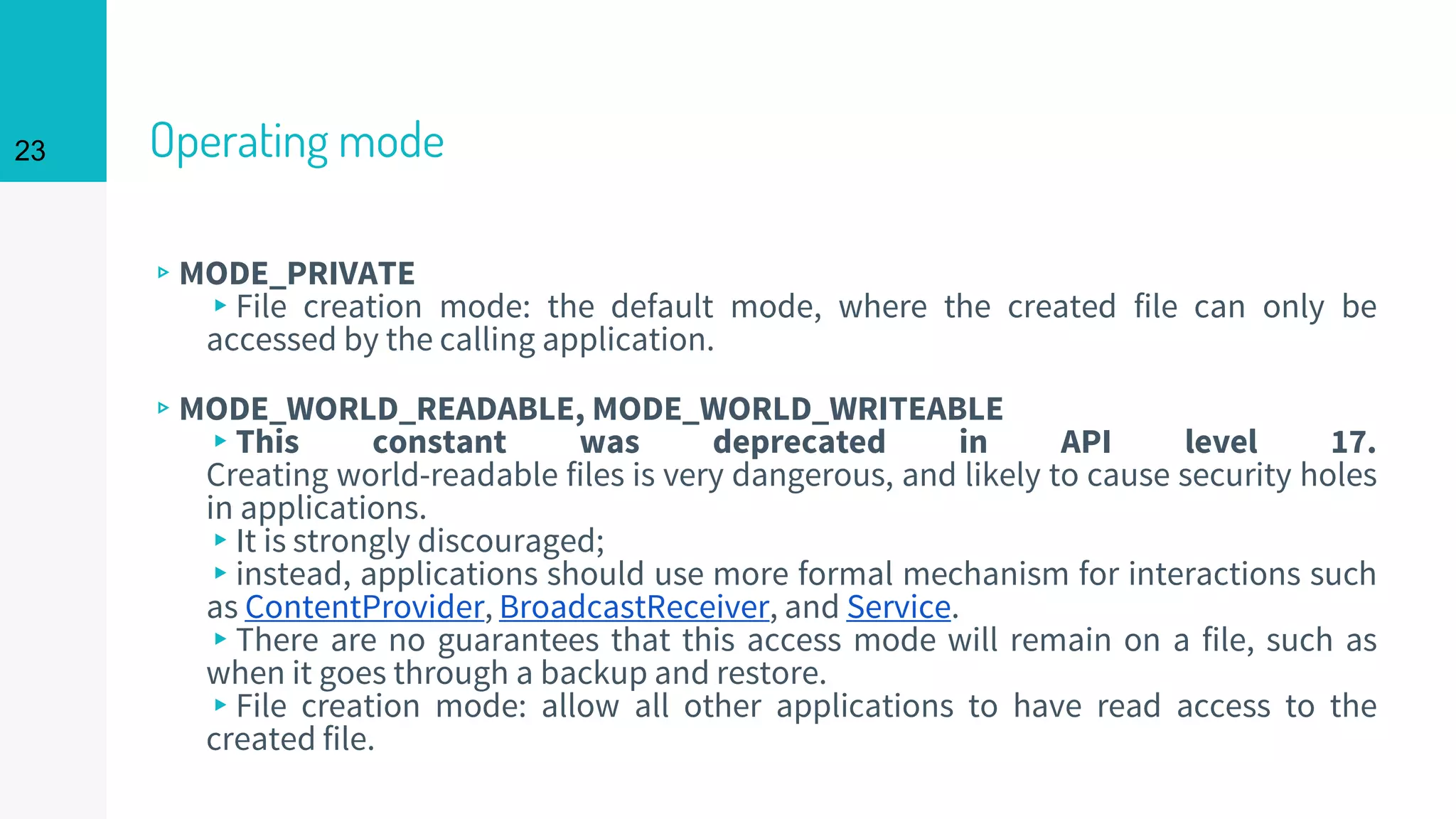 23 Operating mode
▹MODE_PRIVATE
▸File creation mode: the default mode, where the created file can only be
accessed by the calling application.
▹MODE_WORLD_READABLE, MODE_WORLD_WRITEABLE
▸This constant was deprecated in API level 17.
Creating world-readable files is very dangerous, and likely to cause security holes
in applications.
▸It is strongly discouraged;
▸instead, applications should use more formal mechanism for interactions such
as ContentProvider, BroadcastReceiver, and Service.
▸There are no guarantees that this access mode will remain on a file, such as
when it goes through a backup and restore.
▸File creation mode: allow all other applications to have read access to the
created file.
 