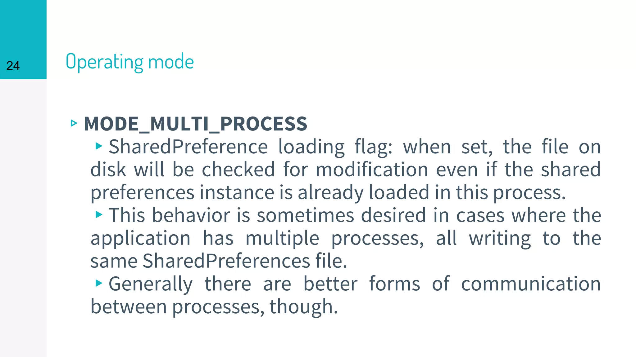 24 Operating mode
▹MODE_MULTI_PROCESS
▸SharedPreference loading flag: when set, the file on
disk will be checked for modification even if the shared
preferences instance is already loaded in this process.
▸This behavior is sometimes desired in cases where the
application has multiple processes, all writing to the
same SharedPreferences file.
▸Generally there are better forms of communication
between processes, though.
 