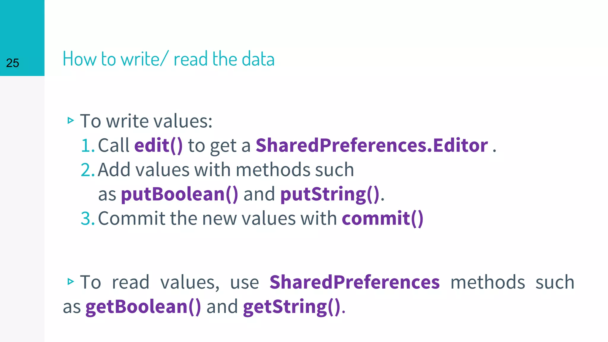 25 How to write/ read the data
▹To write values:
1.Call edit() to get a SharedPreferences.Editor .
2.Add values with methods such
as putBoolean() and putString().
3.Commit the new values with commit()
▹To read values, use SharedPreferences methods such
as getBoolean() and getString().
 