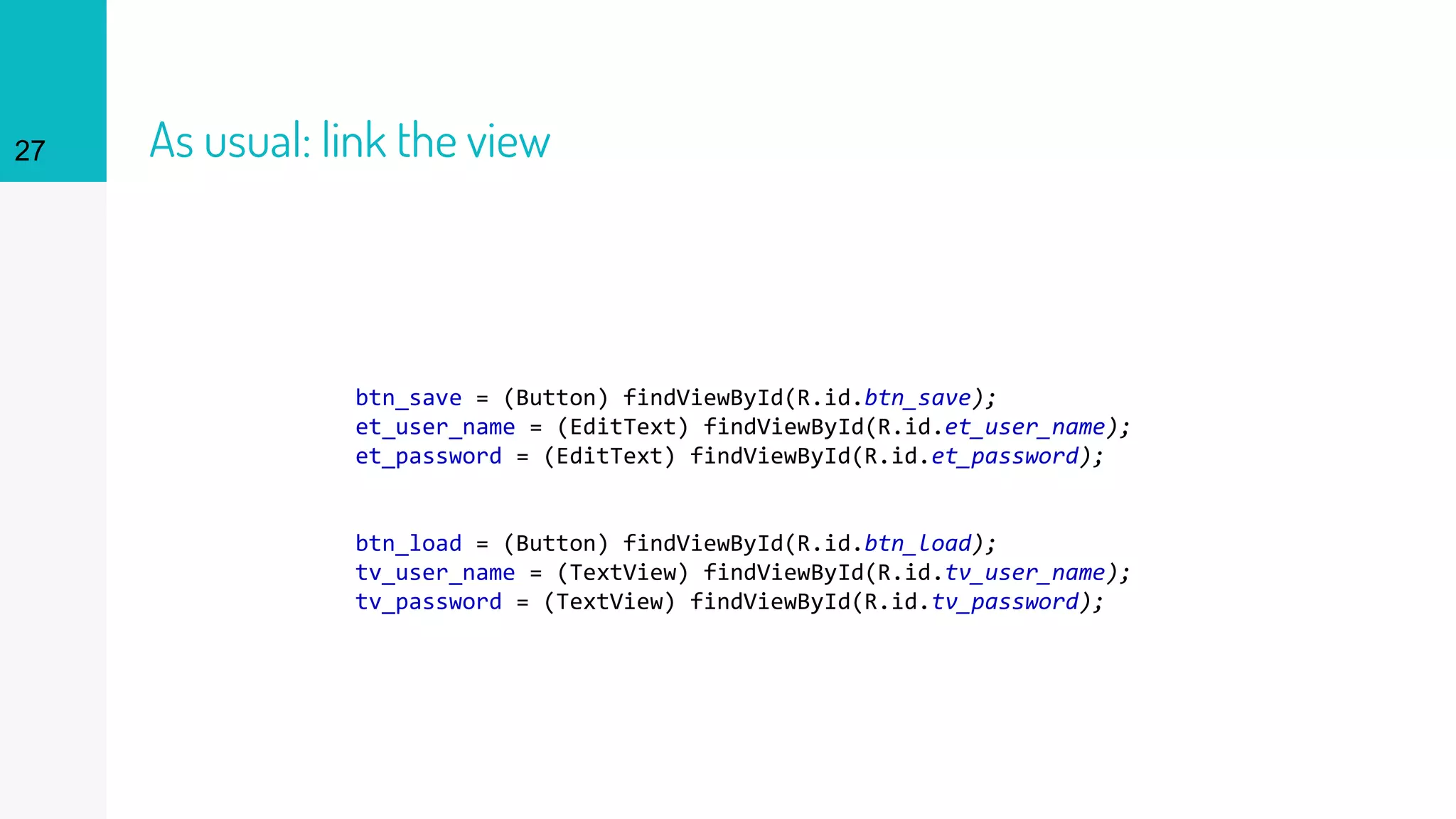 27 As usual: link the view
btn_save = (Button) findViewById(R.id.btn_save);
et_user_name = (EditText) findViewById(R.id.et_user_name);
et_password = (EditText) findViewById(R.id.et_password);
btn_load = (Button) findViewById(R.id.btn_load);
tv_user_name = (TextView) findViewById(R.id.tv_user_name);
tv_password = (TextView) findViewById(R.id.tv_password);
 
