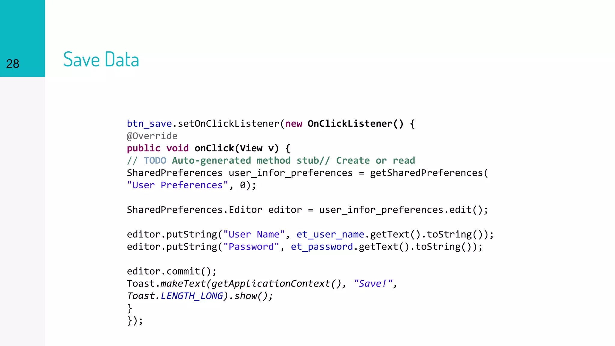 28 Save Data
btn_save.setOnClickListener(new OnClickListener() {
@Override
public void onClick(View v) {
// TODO Auto-generated method stub// Create or read
SharedPreferences user_infor_preferences = getSharedPreferences(
"User Preferences", 0);
SharedPreferences.Editor editor = user_infor_preferences.edit();
editor.putString("User Name", et_user_name.getText().toString());
editor.putString("Password", et_password.getText().toString());
editor.commit();
Toast.makeText(getApplicationContext(), "Save!",
Toast.LENGTH_LONG).show();
}
});
 
